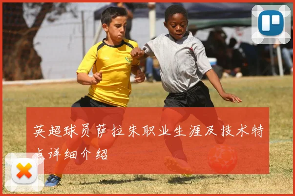 英超球员萨拉朱职业生涯及技术特点详细介绍