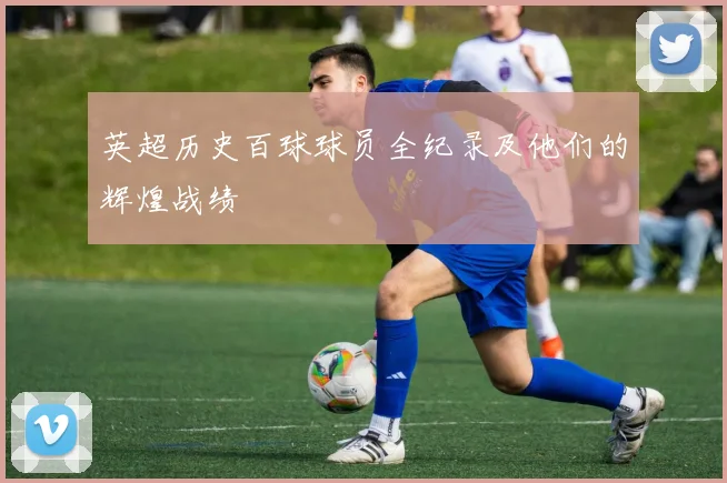 英超历史百球球员全纪录及他们的辉煌战绩