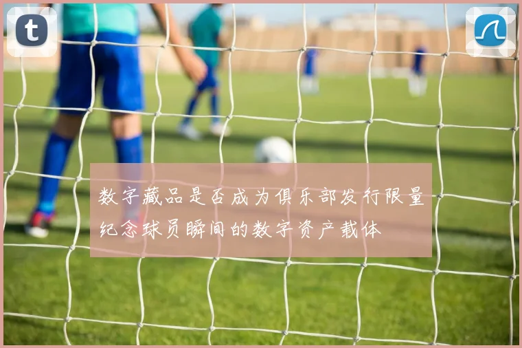 数字藏品是否成为俱乐部发行限量纪念球员瞬间的数字资产载体