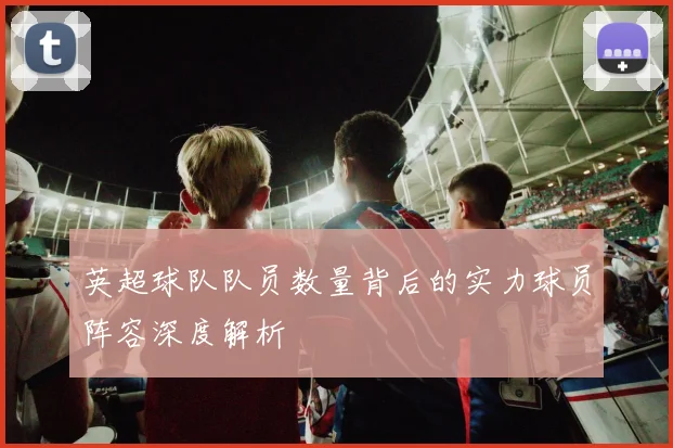 英超球队队员数量背后的实力球员阵容深度解析