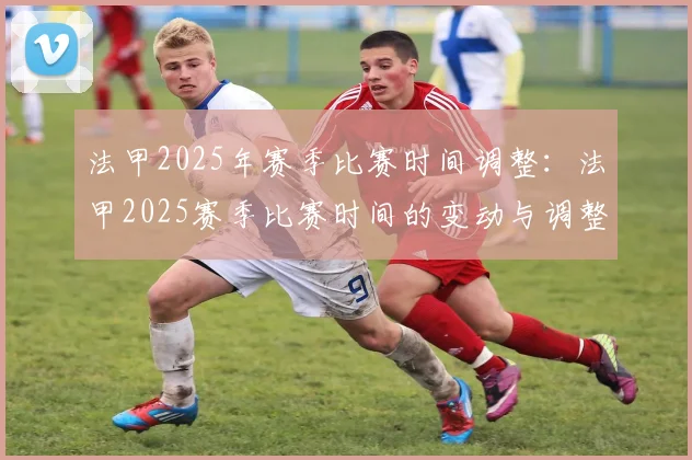 法甲2025年赛季比赛时间调整：法甲2025赛季比赛时间的变动与调整