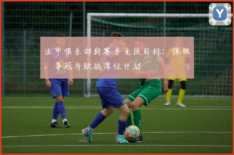 法甲俱乐部新赛季竞技目标：保级、争冠与欧战席位计划