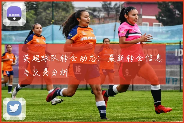 英超球队转会动态：最新转会信息与交易分析